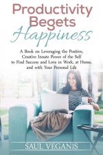 Productivity Begets Happiness: A Book on Leveraging the Positive, Creative Innate Power of the Self to Find Success and Love in Work, at Home, and wi