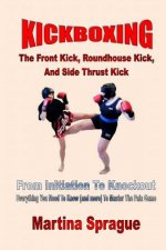 Kickboxing: The Front Kick, Roundhouse Kick, and Side Thrust Kick: From Initiation to Knockout: Everything You Need to Know (and M