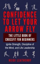 Confidence to Let Your Arrow Fly The Little Book of CrossFit for Beginners Ignite Strength, Discipline of the Mind, and Life Leadership