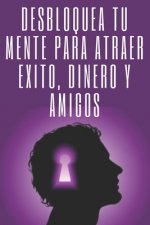 Desbloquea Tú Mente Para Atraer Exito, Dinero Y Amigos: El éxito está en tu mente, poderosa guía para cambiar tu vida por completo!