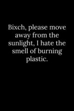 Bixch, please move away from the sunlight, I hate the smell of burning plastic.
