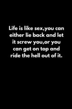 Life is like sex, you can either lie back and let it screw you, or you can get on top and ride the hell out of it.