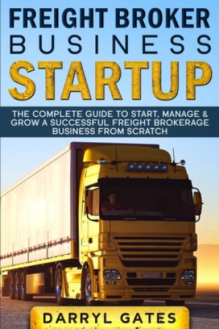 Freight Broker Business Startup: The Complete Guide to Start, Manage & Grow a Successful Freight Brokerage Business From Scratch