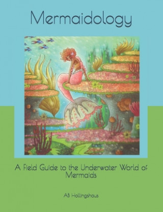 Mermaidology: A Field Guide to the Underwater World of Mermaids