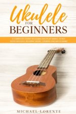 Ukulele for Beginners: A Complete Guide to Learn and Play Simple Tunes with Ukulele, Reading Music, Chords, and Much More