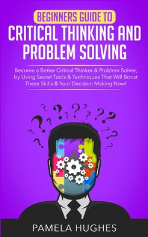 Beginners Guide to Critical Thinking and Problem Solving: Become a Better Critical Thinker & Problem Solver, by Using Secret Tools & Techniques That W
