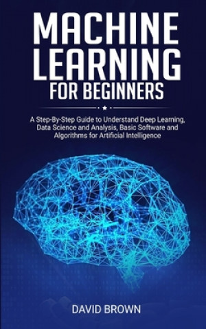 Machine Learning for Beginners: A Step-By-Step Guide to Understand Deep Learning, Data Science and Analysis, Basic Software and Algorithms for Artific
