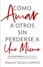 Como Amar a Otros Sin Perderse a Uno Mismo: Cinco Pasos Poderosos Para Salir Del Dolor, Reencontrarte y Construir Relaciones Exitosas
