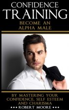 Confidence: Confidence Training - Become An Alpha Male by Mastering Your Confidence, Self Esteem & Charisma