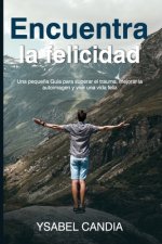 Encuentra La Felicidad: Una peque?a Guía para superar el trauma, mejorar la autoimagen y vivir una vida feliz