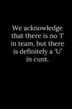 We acknowledge that there is no 'I' in team, but there is definitely a 'U' in cunt.