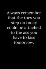 Always remember that the toes you step on today could be attached to the ass you have to kiss tomorrow.