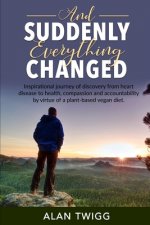 And Suddenly, Everything Changed: Inspirational journey of discovery from heart disease to health, compassion and accountability by virtue of a plant-