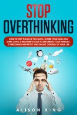 Stop Overthinking: How to stop thinking too much, rewire your mind and start living. A beginner's guide to mastering your thinking, overc