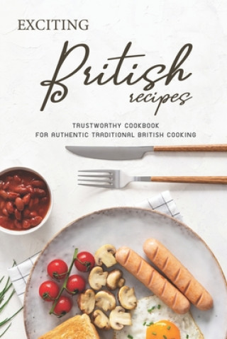 Exciting British Recipes: Trustworthy Cookbook for Authentic Traditional British Cooking