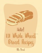 Hello! 101 Whole Wheat Bread Recipes: Best Whole Wheat Bread Cookbook Ever For Beginners [No Knead Bread Cookbook, Sourdough Bread Cookbook, Banana Br