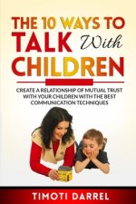 The 10 Ways to Talk With Children: Create a Relationship of Mutual Trust With Your Children With The Best Communications Techniques
