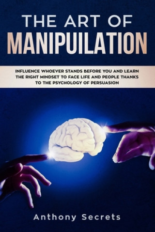 The Art Of Manipulation: Influence Whoever Stands Before You and Learn the Right Mindset to Face Life and People Thanks to the Psychology of Pe