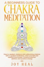 A Beginners Guide to Chakra Meditation: How to awaken, balance and unblocking Chakras with a guided Meditation. Heal yourself and Expand Mind Power. E