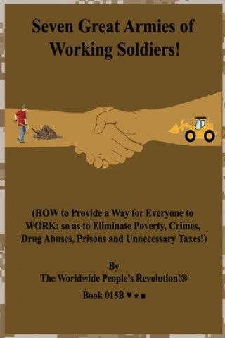 Seven Great Armies of Working Soldiers!: (HOW to Provide a Way for Everyone to WORK: so as to Eliminate Poverty, Crimes, Drug Abuses, Prisons and Unne