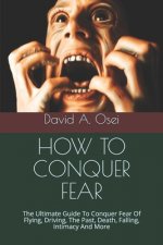 How to Conquer Fear: The Ultimate Guide To Conquer Fear Of Flying, Driving, The Past, Death, Falling, Intimacy And More