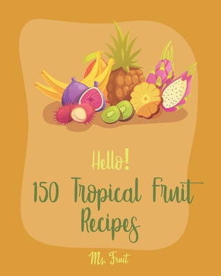 Hello! 150 Tropical Fruit Recipes: Best Tropical Fruit Cookbook Ever For Beginners [Book 1]