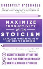Maximize Your Productivity with Stoicism - A Straight Forward Guide to Stoicism for Beginners