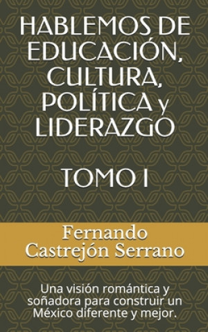 HABLEMOS DE EDUCACIÓN, CULTURA, POLÍTICA y LIDERAZGO TOMO I: Una visión romántica y so?adora para construir un México diferente y mejor.