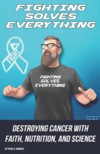 Fighting Solves Everything: Destroying Cancer with Faith, Nutrition, and Science