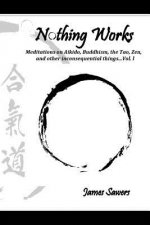 Nothing Works: Meditations on Aikido, Buddhism, the Tao, Zen, and other inconsequential things...Vol. l