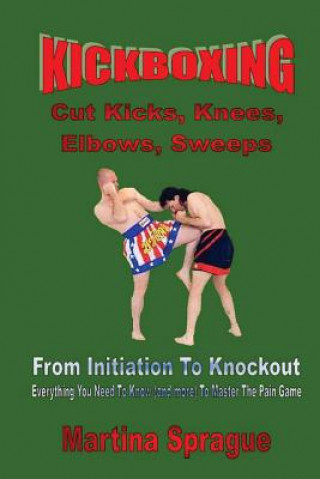Kickboxing: Cut Kicks, Knees, Elbows, Sweeps: Kickboxing: Everything You Need to Know (and More) to Master the Pain Game