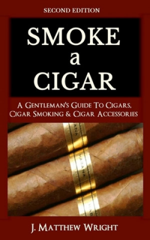 Smoke A Cigar: A Gentleman's Quick & Easy Guide To Cigars, Cigar Smoking & Cigar Accessories (Tips for Beginners) - SECOND EDITION (J. Matthew Wright)