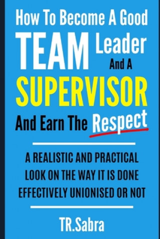 How to Become a Good Team Leader and a Supervisor and Earn the Respect: A Realistic and Practical Look at the Way It Is Done Effectively; Unionised or