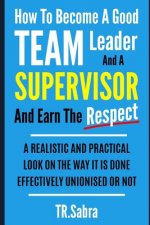 How to Become a Good Team Leader and a Supervisor and Earn the Respect: A Realistic and Practical Look at the Way It Is Done Effectively; Unionised or