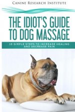 The Idiot's Guide To Dog Massage: 10 Simple Steps to Increase Healing And Decrease Pain