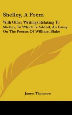 Shelley, a Poem: With Other Writings Relating to Shelley, to Which Is Added, an Essay on the Poems of William Blake