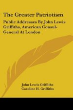 The Greater Patriotism: Public Addresses By John Lewis Griffiths, American Consul-General At London