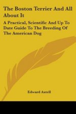 The Boston Terrier And All About It: A Practical, Scientific And Up To Date Guide To The Breeding Of The American Dog