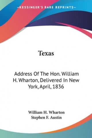 Texas: Address Of The Hon. William H. Wharton, Delivered In New York, April, 1836: Also, Address Of The Hon. Stephen F. Austi