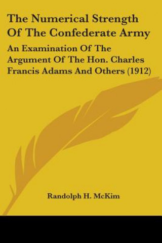 The Numerical Strength Of The Confederate Army: An Examination Of The Argument Of The Hon. Charles Francis Adams And Others (1912)