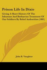 Prison Life In Dixie: Giving A Short History Of The Inhuman And Barbarous Treatment Of Our Soldiers By Rebel Authorities (1881)