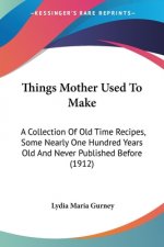 Things Mother Used To Make: A Collection Of Old Time Recipes, Some Nearly One Hundred Years Old And Never Published Before (1912)
