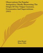 Observations On Popular Antiquities, Chiefly Illustrating The Origin Of Our Vulgar Customs, Ceremonies And Superstitions (1913)