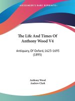 The Life And Times Of Anthony Wood V4: Antiquary, Of Oxford, 1623-1695 (1895)