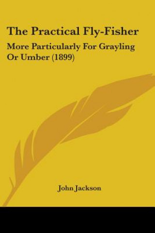 The Practical Fly-Fisher: More Particularly For Grayling Or Umber (1899)