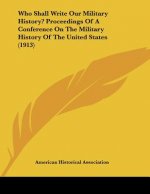 Who Shall Write Our Military History? Proceedings Of A Conference On The Military History Of The United States (1913)