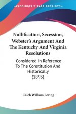 Nullification, Secession, Webster's Argument And The Kentucky And Virginia Resolutions: Considered In Reference To The Constitution And Historically (