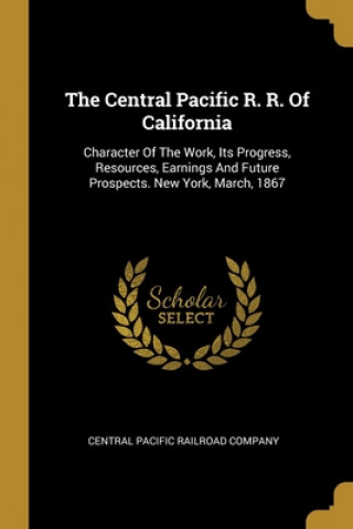 The Central Pacific R. R. Of California: Character Of The Work, Its Progress, Resources, Earnings And Future Prospects. New York, March, 1867