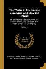 The Works Of Mr. Francis Beaumont, And Mr. John Fletcher: In Ten Volumes. Collated With All The Former Editions, And Corrected. With Notes Critical An