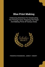 Blue Print Making: Embracing Directions For Constructing The Printing Frame, Preparing The Paper And Making Prints Of Various Kinds